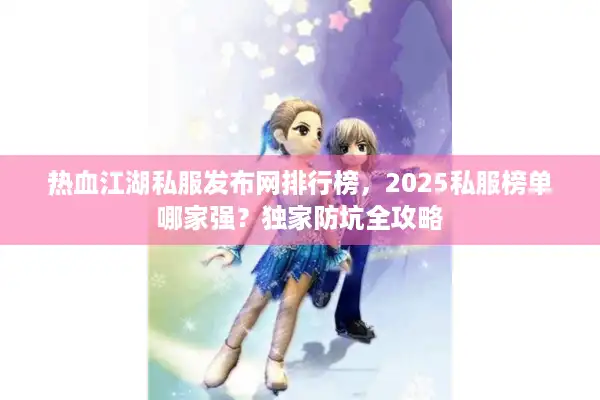 热血江湖私服发布网排行榜，2025私服榜单哪家强？独家防坑全攻略