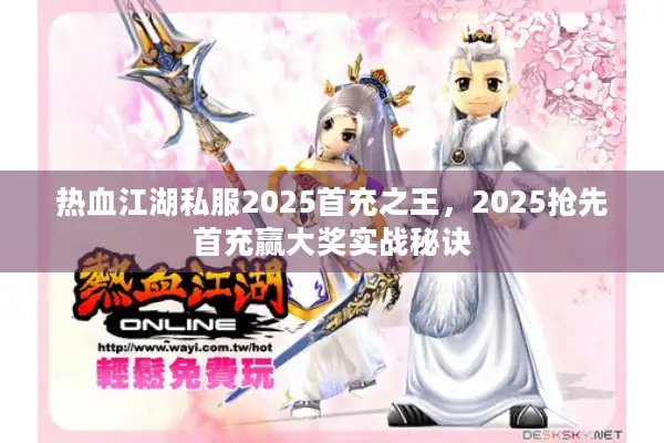 热血江湖私服2025首充之王，2025抢先首充赢大奖实战秘诀