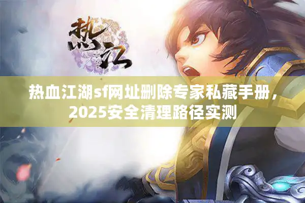 热血江湖sf网址删除专家私藏手册，2025安全清理路径实测