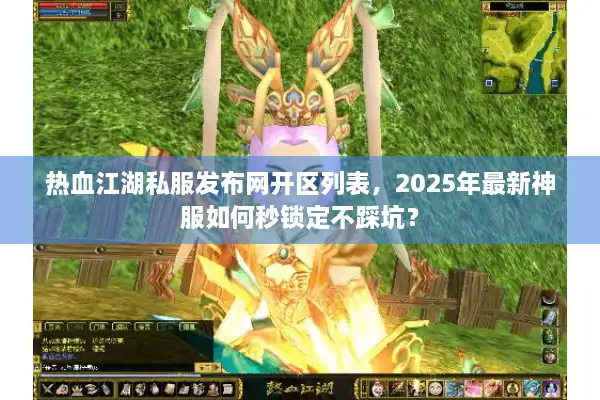 热血江湖私服发布网开区列表，2025年最新神服如何秒锁定不踩坑？