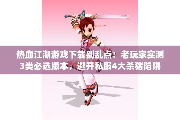 热血江湖游戏下载别乱点！老玩家实测3类必选版本，避开私服4大杀猪陷阱