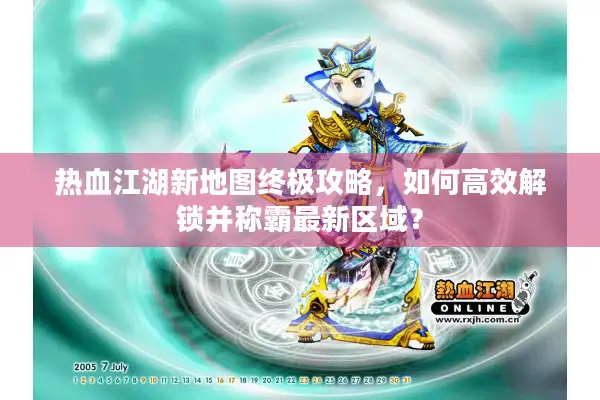 热血江湖新地图终极攻略,如何高效解锁并称霸最新区域? 热血江湖新地图终极攻略,如何高效解锁并称霸最新区域?