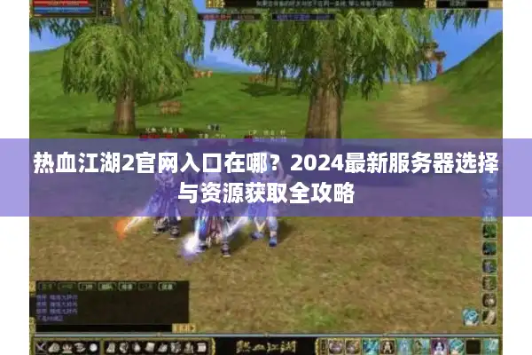 热血江湖2官网入口在哪？2024最新服务器选择与资源获取全攻略