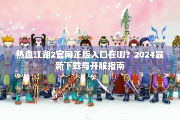 热血江湖2官网正版入口在哪？2024最新下载与开服指南