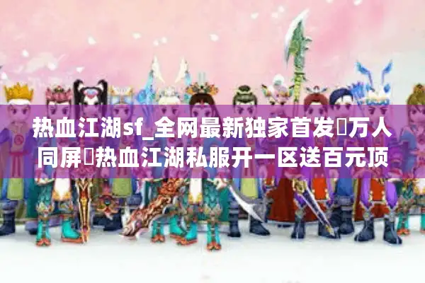 热血江湖sf_全网最新独家首发▷万人同屏◁热血江湖私服开一区送百元顶赞