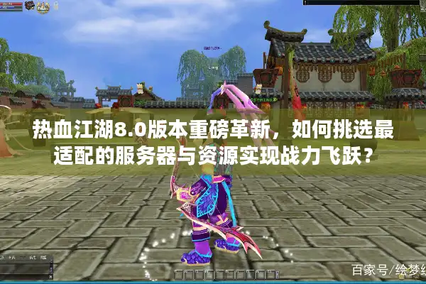 热血江湖8.0版本重磅革新，如何挑选最适配的服务器与资源实现战力飞跃？
