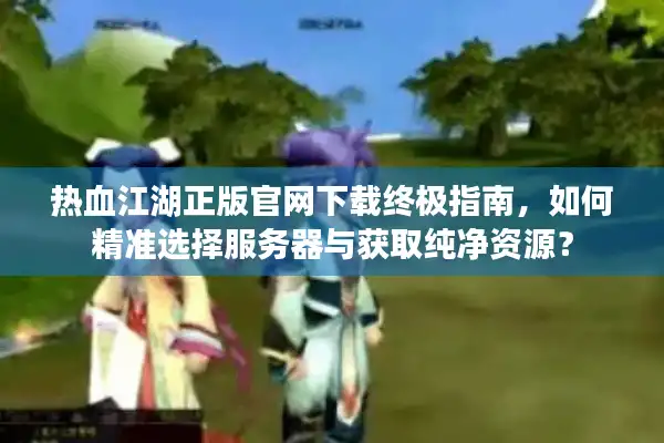 热血江湖正版官网下载终极指南，如何精准选择服务器与获取纯净资源？