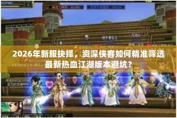 2026年新服抉择，资深侠客如何精准筛选最新热血江湖版本避坑？