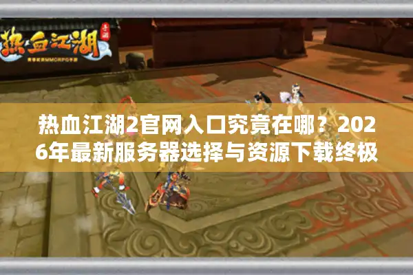 热血江湖2官网入口究竟在哪？2026年最新服务器选择与资源下载终极指南