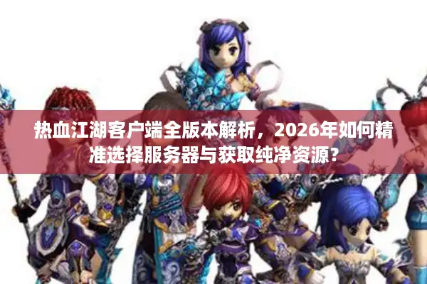 热血江湖客户端全版本解析，2026年如何精准选择服务器与获取纯净资源？