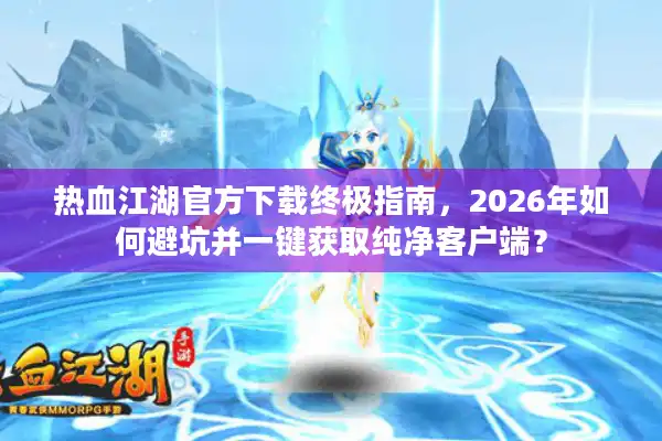 热血江湖官方下载终极指南，2026年如何避坑并一键获取纯净客户端？